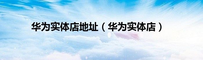 华为实体店地址(华为实体店)