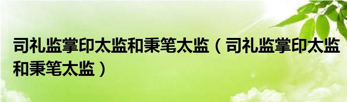 司礼监掌印太监和秉笔太监(司礼监掌印太监和秉笔太监)