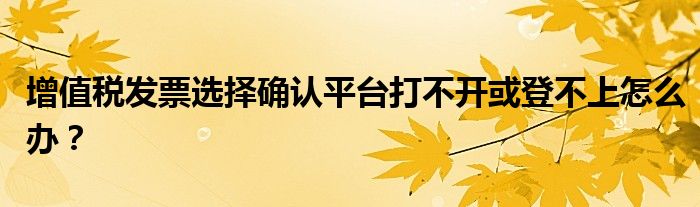 增值税发票选择确认平台打不开或登不上怎么办?