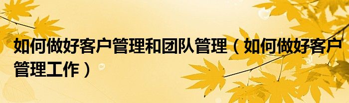 如何做好客户管理和团队管理(如何做好客户管理工作)