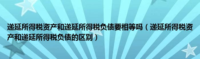 递延所得税资产和递延所得税负债要相等吗(递延所得税资产和递延所得税负债的区别)