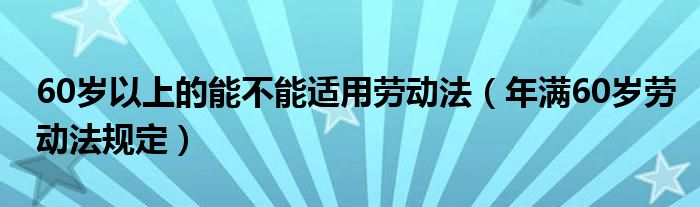 60岁以上的能不能适用劳动法(年满60岁劳动法规定)