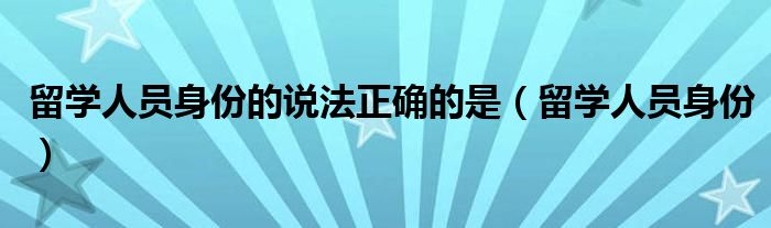 留学人员身份的说法正确的是(留学人员身份)
