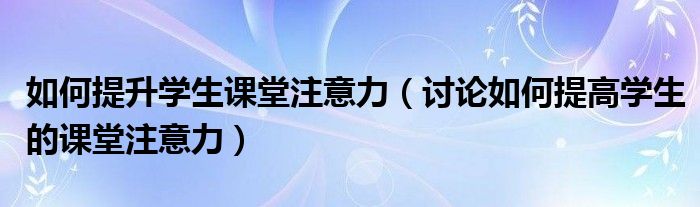 如何提升学生课堂注意力(讨论如何提高学生的课堂注意力)