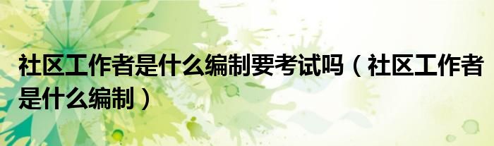 社区工作者是什么编制要考试吗(社区工作者是什么编制)