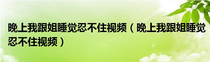晚上我跟姐睡觉忍不住视频(晚上我跟姐睡觉忍不住视频)