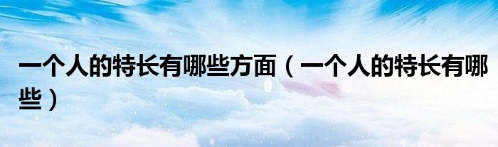一个人的特长有哪些方面(一个人的特长有哪些)