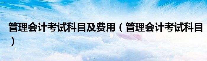 管理会计考试科目及费用(管理会计考试科目)