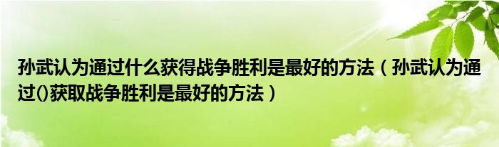 孙武认为通过什么获得战争胜利是最好的方法(孙武认为通过()获取战争胜利是最好的方法)