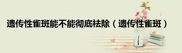 遗传性雀斑能不能彻底祛除(遗传性雀斑)