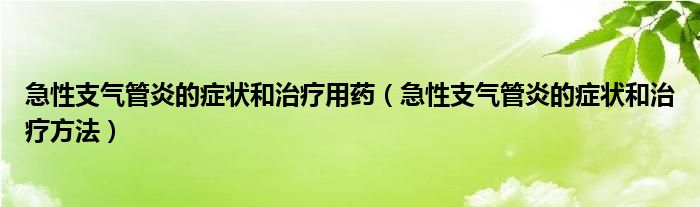 急性支气管炎的症状和治疗用药(急性支气管炎的症状和治疗方法)