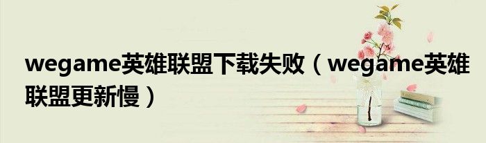 wegame英雄联盟下载失败(wegame英雄联盟更新慢)