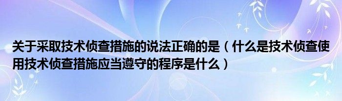 关于采取技术侦查措施的说法正确的是(什么是技术侦查使用技术侦查措施应当遵守的程序是什么)