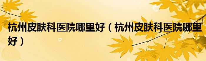杭州皮肤科医院哪里好(杭州皮肤科医院哪里好)