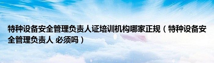 特种设备安全管理负责人证培训机构哪家正规(特种设备安全管理负责人 必须吗)