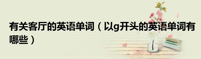 有关客厅的英语单词(以g开头的英语单词有哪些)