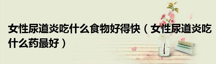 女性尿道炎吃什么食物好得快(女性尿道炎吃什么药最好)