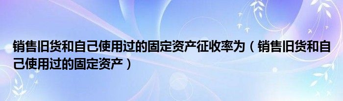 销售旧货和自己使用过的固定资产征收率为(销售旧货和自己使用过的固定资产)