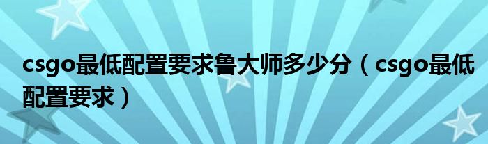 csgo最低配置要求鲁大师多少分(csgo最低配置要求)