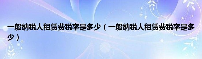 一般纳税人租赁费税率是多少(一般纳税人租赁费税率是多少)