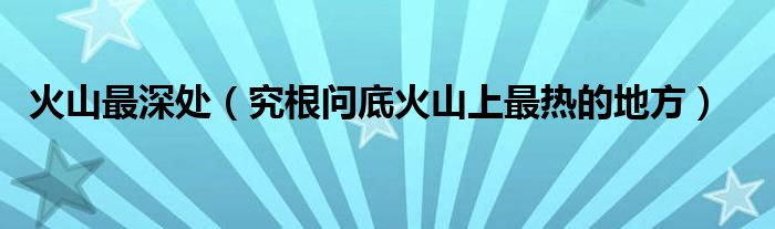 火山最深处(究根问底火山上最热的地方)