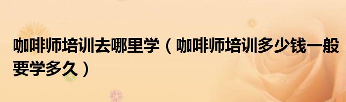 咖啡师培训去哪里学(咖啡师培训多少钱一般要学多久)