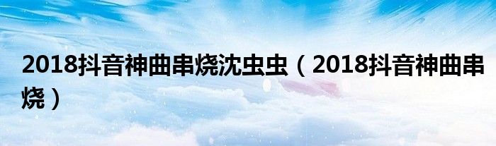 2018抖音神曲串烧沈虫虫(2018抖音神曲串烧)