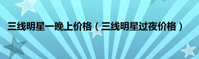 三线明星一晚上价格(三线明星过夜价格)