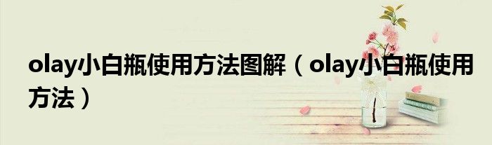 olay小白瓶使用方法图解(olay小白瓶使用方法)