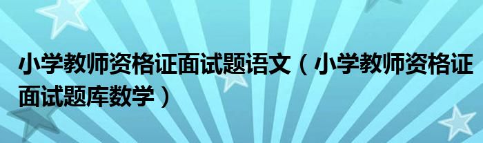小学教师资格证面试题语文(小学教师资格证面试题库数学)