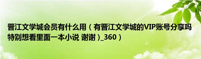 晋江文学城会员有什么用(有晋江文学城的VIP账号分享吗 特别想看里面一本小说 谢谢 )_360)