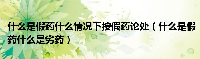 什么是假药什么情况下按假药论处(什么是假药什么是劣药)