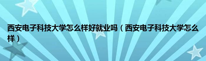 西安电子科技大学怎么样好就业吗(西安电子科技大学怎么样)