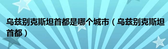 乌兹别克斯坦首都是哪个城市(乌兹别克斯坦首都)