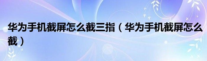 华为手机截屏怎么截三指(华为手机截屏怎么截)