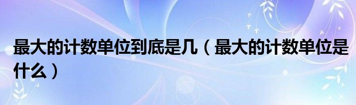 最大的计数单位到底是几(最大的计数单位是什么)