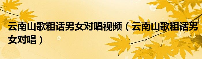 云南山歌粗话男女对唱视频(云南山歌粗话男女对唱)
