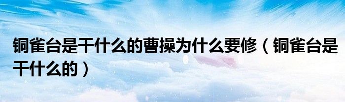 铜雀台是干什么的曹操为什么要修(铜雀台是干什么的)