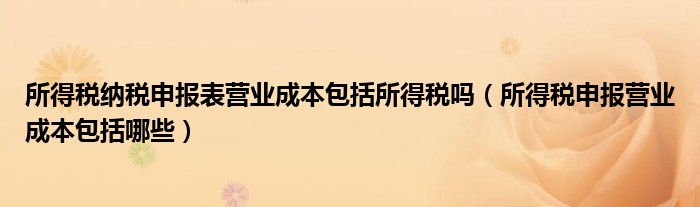 所得税纳税申报表营业成本包括所得税吗(所得税申报营业成本包括哪些)