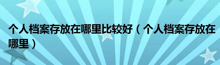 个人档案存放在哪里比较好(个人档案存放在哪里)