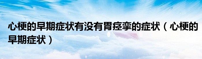 心梗的早期症状有没有胃痉挛的症状(心梗的早期症状)