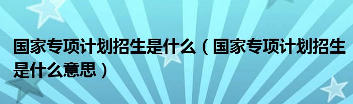 国家专项计划招生是什么(国家专项计划招生是什么意思)