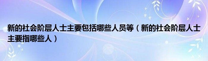 新的社会阶层人士主要包括哪些人员等(新的社会阶层人士主要指哪些人)
