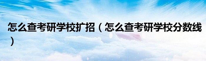 怎么查考研学校扩招(怎么查考研学校分数线)
