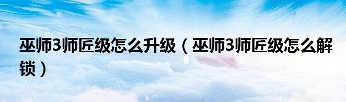巫师3师匠级怎么升级(巫师3师匠级怎么解锁)