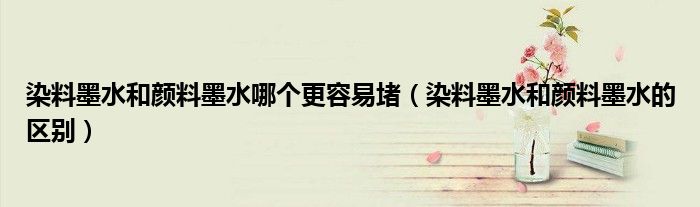 染料墨水和颜料墨水哪个更容易堵(染料墨水和颜料墨水的区别)
