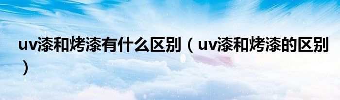 uv漆和烤漆有什么区别(uv漆和烤漆的区别)