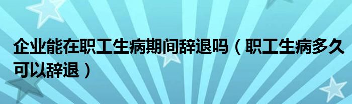 企业能在职工生病期间辞退吗(职工生病多久可以辞退)