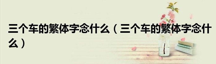 三个车的繁体字念什么(三个车的繁体字念什么)