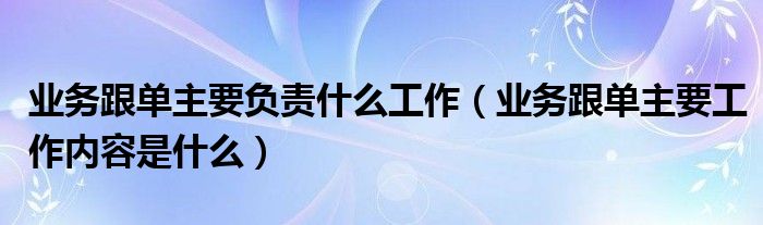 业务跟单主要负责什么工作(业务跟单主要工作内容是什么)